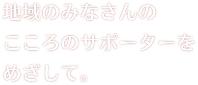 地域のみなさんのこころのサポーターをめざして。